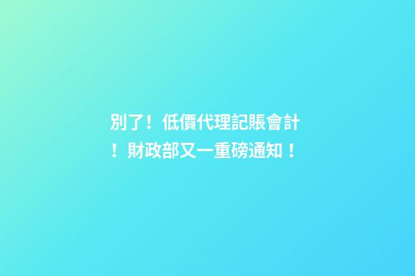 別了！低價代理記賬會計！財政部又一重磅通知！